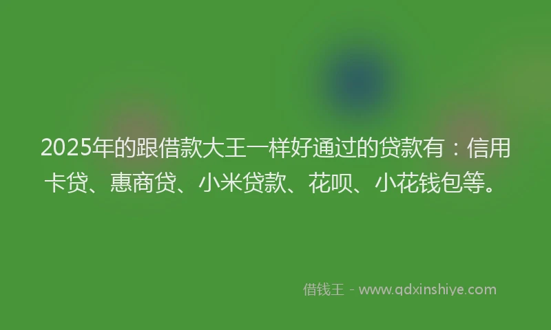 2025年的跟借款大王一样好通过的贷款有：信用卡贷、惠商贷、小米贷款、花呗、小花钱包等。