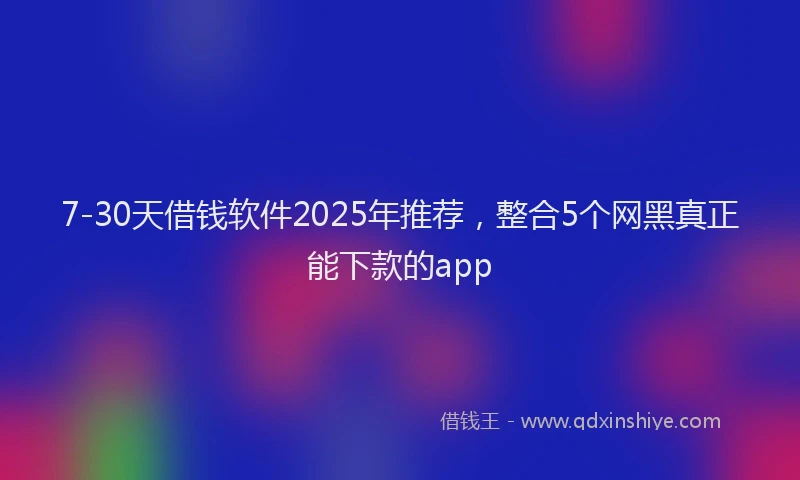 7-30天借钱软件2025年推荐，整合5个网黑真正能下款的app