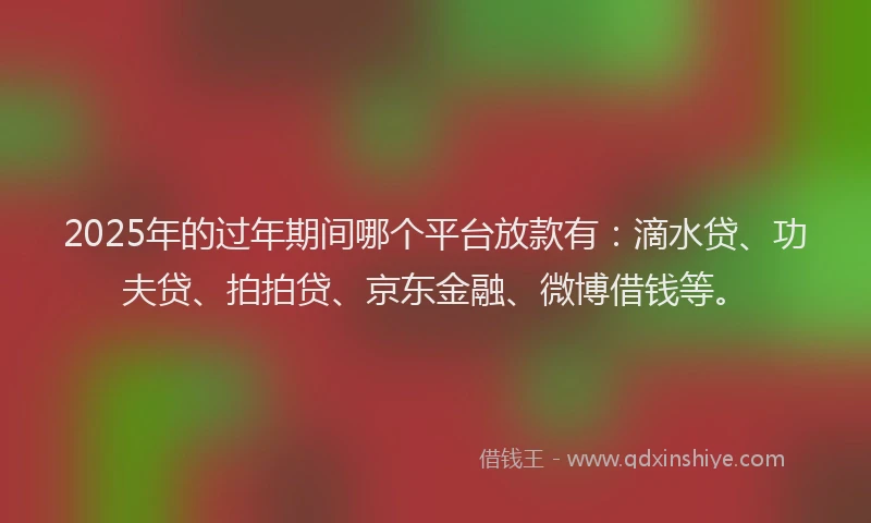 2025年的过年期间哪个平台放款有：滴水贷、功夫贷、拍拍贷、京东金融、微博借钱等。