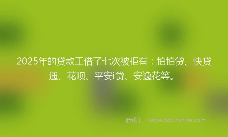 2025年的贷款王借了七次被拒有：拍拍贷、快贷通、花呗、平安i贷、安逸花等。