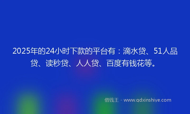 2025年的24小时下款的平台有：滴水贷、51人品贷、读秒贷、人人贷、百度有钱花等。