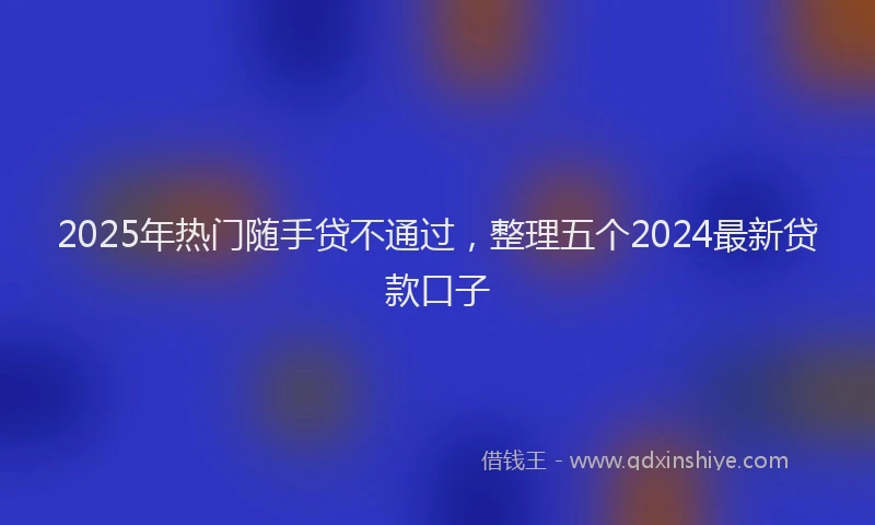 2025年热门随手贷不通过，整理五个2024最新贷款口子