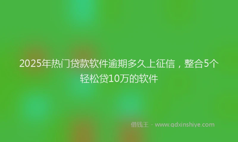2025年热门贷款软件逾期多久上征信，整合5个轻松贷10万的软件