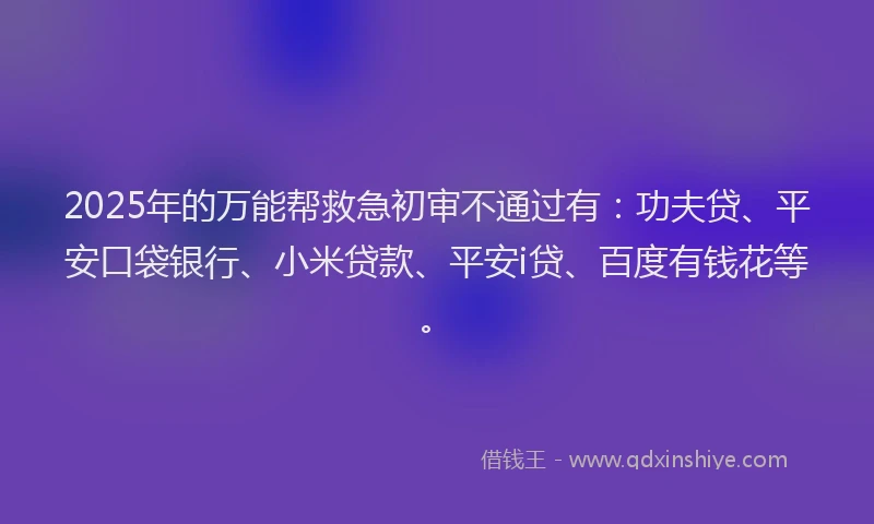 2025年的万能帮救急初审不通过有：功夫贷、平安口袋银行、小米贷款、平安i贷、百度有钱花等。