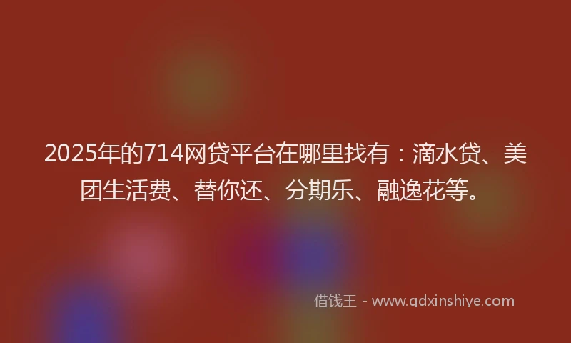 2025年的714网贷平台在哪里找有：滴水贷、美团生活费、替你还、分期乐、融逸花等。