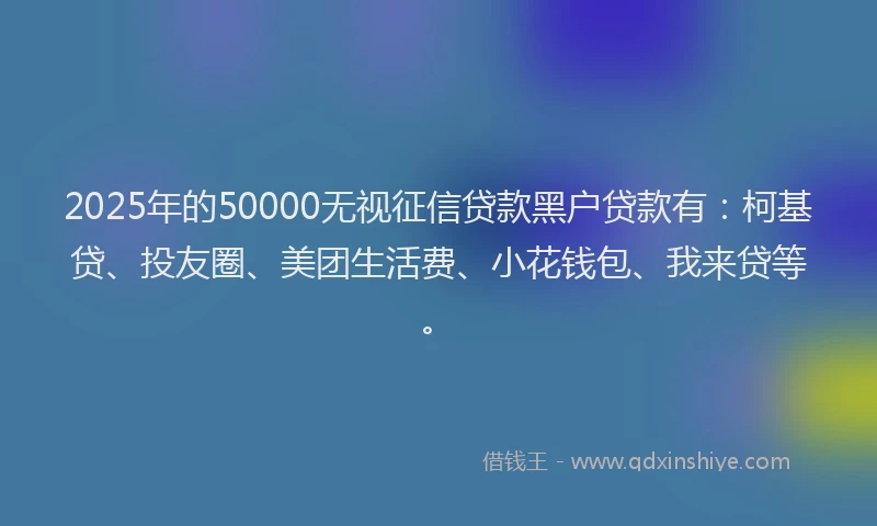 2025年的50000无视征信贷款黑户贷款有：柯基贷、投友圈、美团生活费、小花钱包、我来贷等。