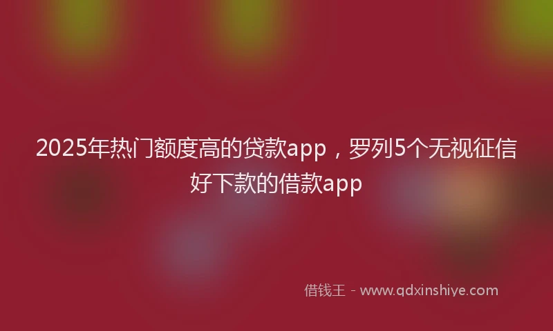 2025年热门额度高的贷款app，罗列5个无视征信好下款的借款app