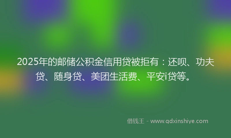 2025年的邮储公积金信用贷被拒有：还呗、功夫贷、随身贷、美团生活费、平安i贷等。
