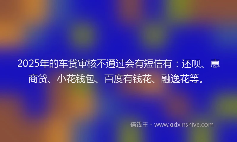 2025年的车贷审核不通过会有短信有：还呗、惠商贷、小花钱包、百度有钱花、融逸花等。