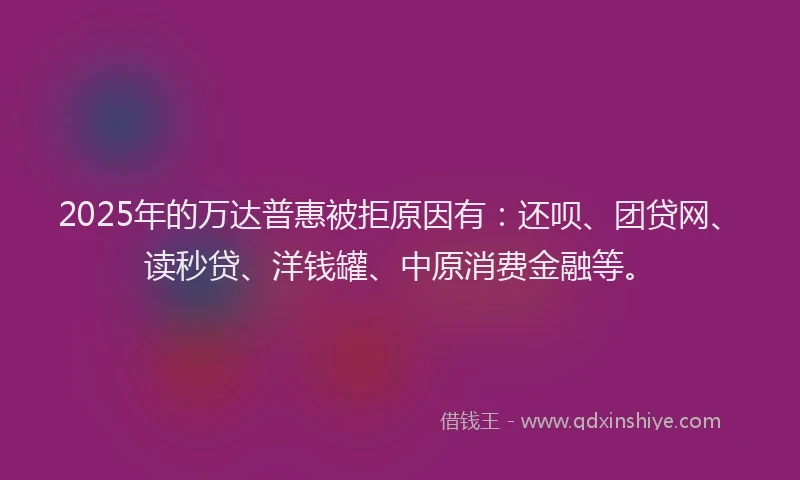 2025年的万达普惠被拒原因有：还呗、团贷网、读秒贷、洋钱罐、中原消费金融等。