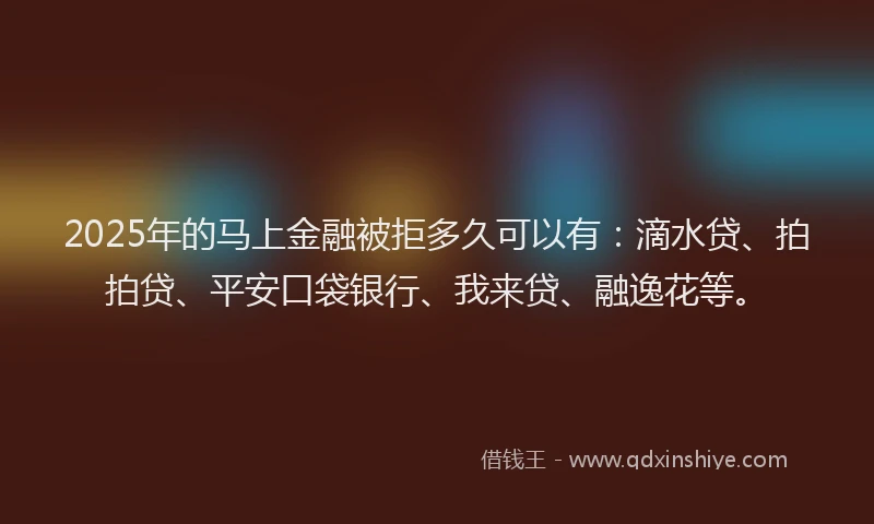 2025年的马上金融被拒多久可以有：滴水贷、拍拍贷、平安口袋银行、我来贷、融逸花等。
