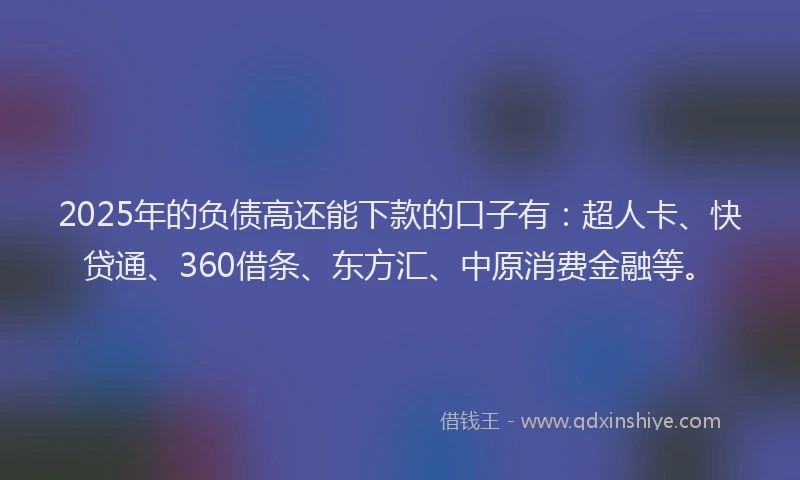 2025年的负债高还能下款的口子有：超人卡、快贷通、360借条、东方汇、中原消费金融等。