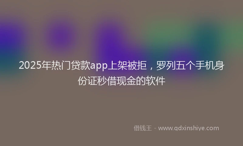 2025年热门贷款app上架被拒，罗列五个手机身份证秒借现金的软件