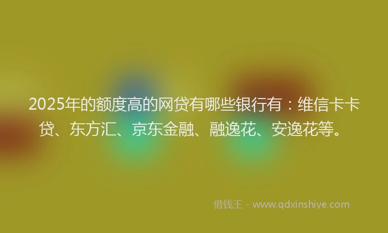 2025年的额度高的网贷有哪些银行有:维信卡卡贷、东方汇、京东金融、融逸花、安逸花等。
