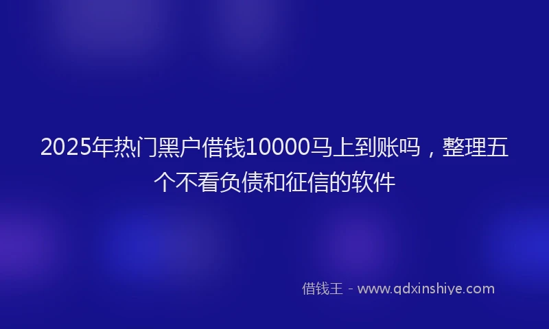 2025年热门黑户借钱10000马上到账吗，整理五个不看负债和征信的软件