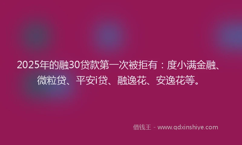 2025年的融30贷款第一次被拒有：度小满金融、微粒贷、平安i贷、融逸花、安逸花等。