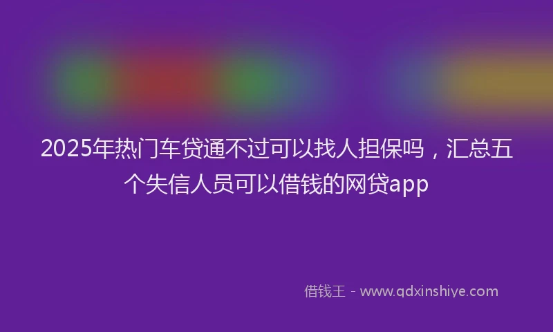 2025年热门车贷通不过可以找人担保吗，汇总五个失信人员可以借钱的网贷app