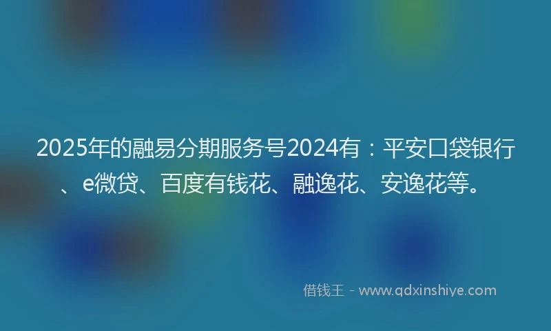 2025年的融易分期服务号2024有：平安口袋银行、e微贷、百度有钱花、融逸花、安逸花等。