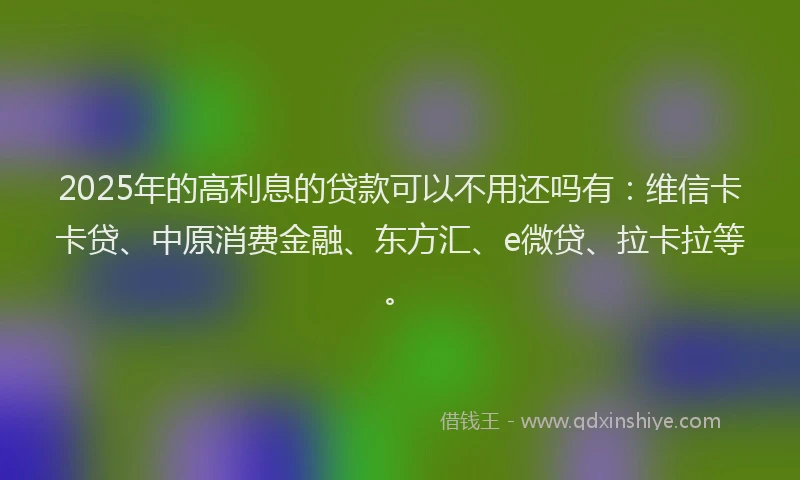 2025年的高利息的贷款可以不用还吗有：维信卡卡贷、中原消费金融、东方汇、e微贷、拉卡拉等。
