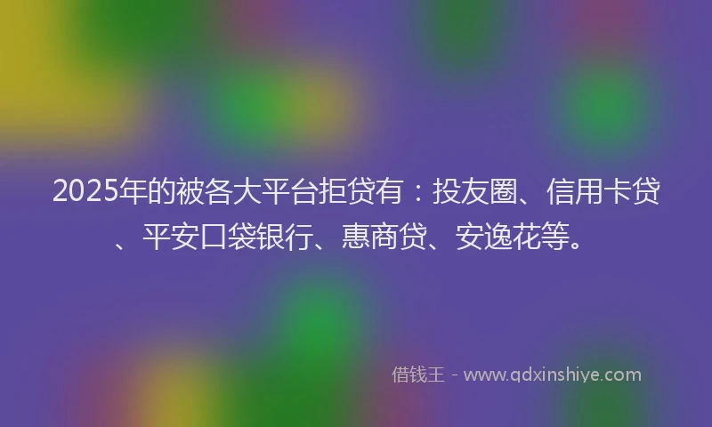2025年的被各大平台拒贷有：投友圈、信用卡贷、平安口袋银行、惠商贷、安逸花等。