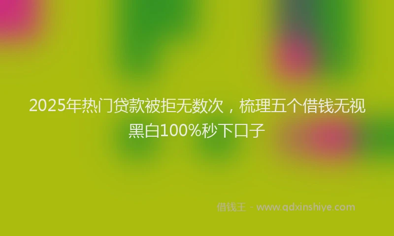 2025年热门贷款被拒无数次，梳理五个借钱无视黑白100%秒下口子
