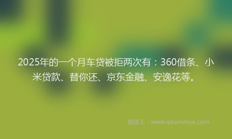 2025年的一个月车贷被拒两次有：360借条、小米贷款、替你还、京东金融、安逸花等。