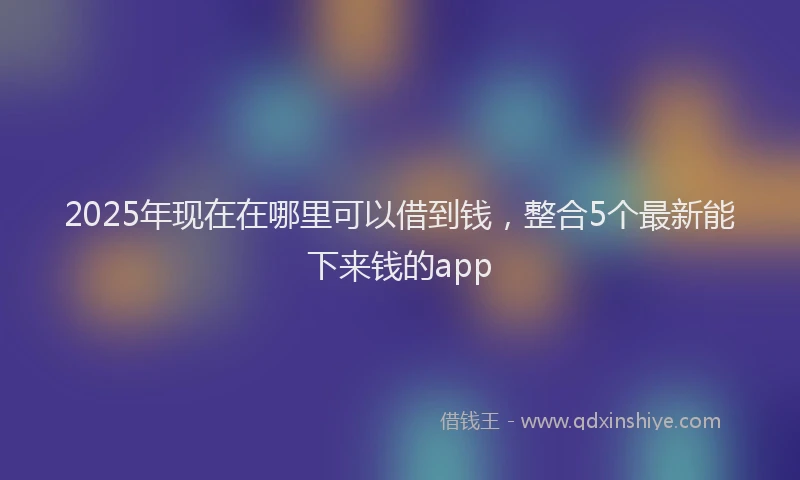 2025年现在在哪里可以借到钱，整合5个最新能下来钱的app