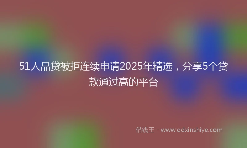 51人品贷被拒连续申请2025年精选，分享5个贷款通过高的平台
