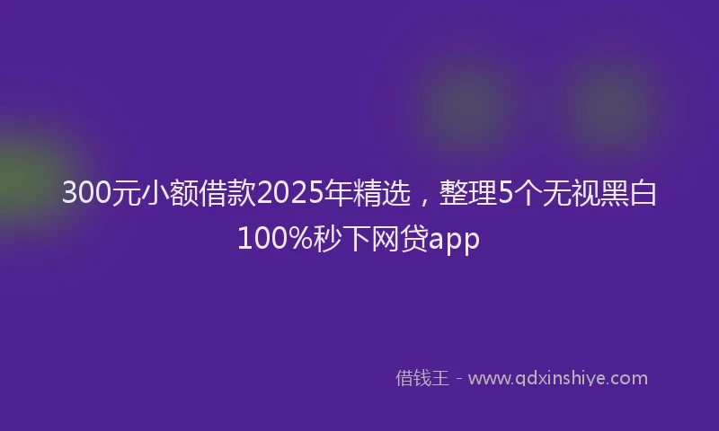 300元小额借款2025年精选，整理5个无视黑白100%秒下网贷app