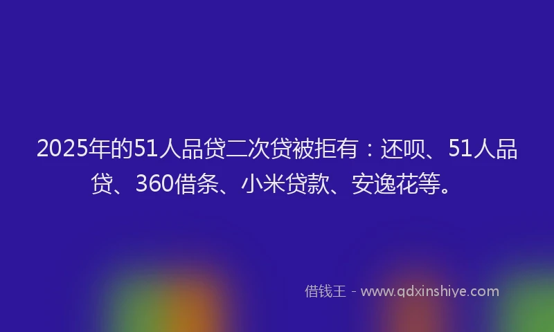 2025年的51人品贷二次贷被拒有：还呗、51人品贷、360借条、小米贷款、安逸花等。