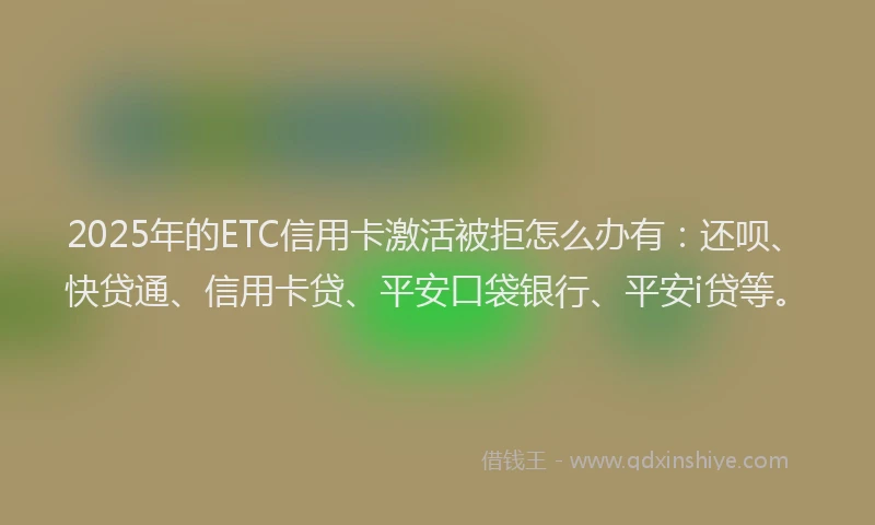 2025年的ETC信用卡激活被拒怎么办有：还呗、快贷通、信用卡贷、平安口袋银行、平安i贷等。