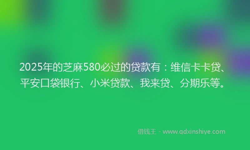 2025年的芝麻580必过的贷款有：维信卡卡贷、平安口袋银行、小米贷款、我来贷、分期乐等。