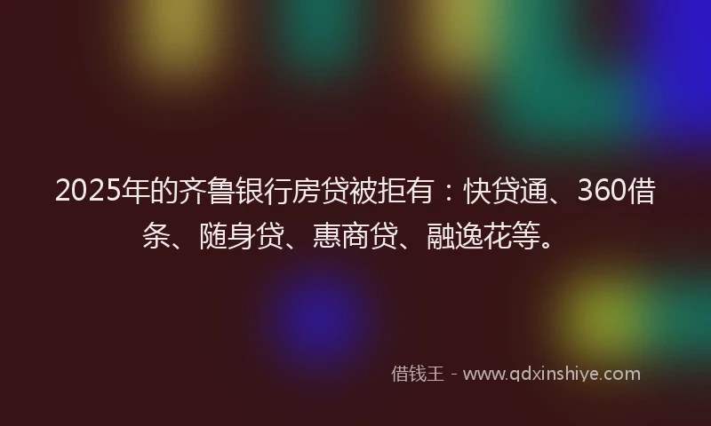 2025年的齐鲁银行房贷被拒有:快贷通、360借条、随身贷、惠商贷、融逸花等。