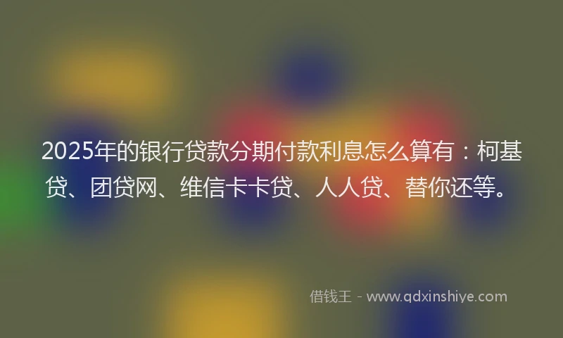 2025年的银行贷款分期付款利息怎么算有：柯基贷、团贷网、维信卡卡贷、人人贷、替你还等。