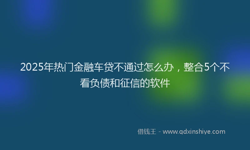 2025年热门金融车贷不通过怎么办，整合5个不看负债和征信的软件