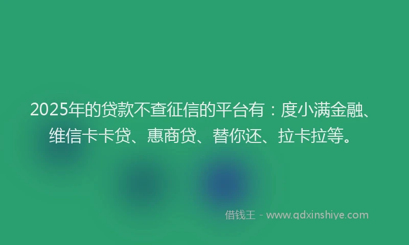 2025年的贷款不查征信的平台有：度小满金融、维信卡卡贷、惠商贷、替你还、拉卡拉等。