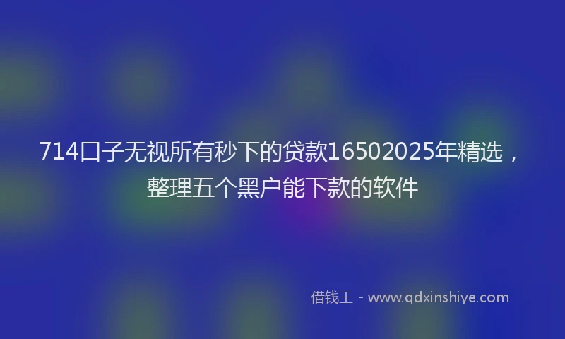714口子无视所有秒下的贷款16502025年精选，整理五个黑户能下款的软件
