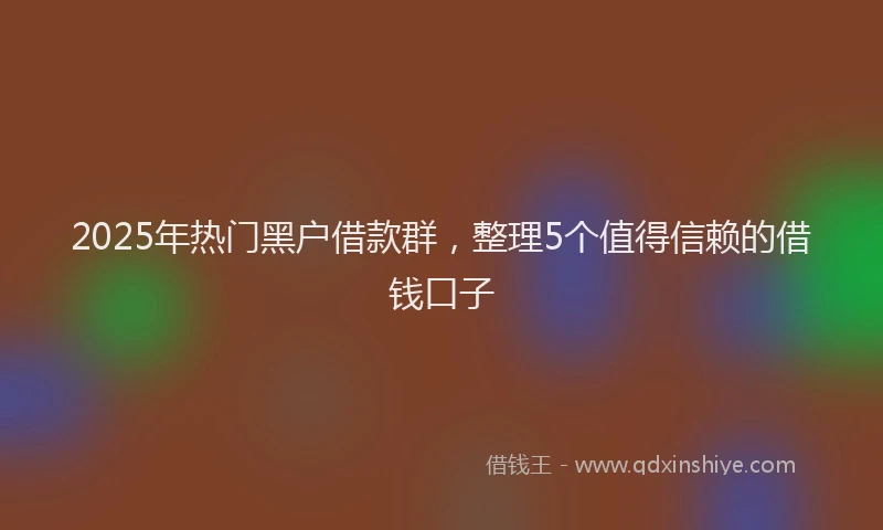2025年热门黑户借款群，整理5个值得信赖的借钱口子