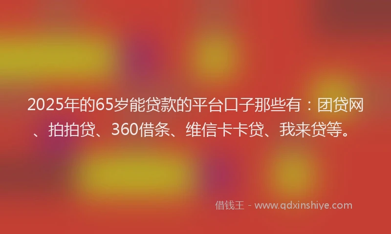 2025年的65岁能贷款的平台口子那些有：团贷网、拍拍贷、360借条、维信卡卡贷、我来贷等。