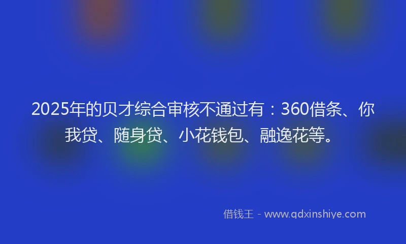 2025年的贝才综合审核不通过有：360借条、你我贷、随身贷、小花钱包、融逸花等。
