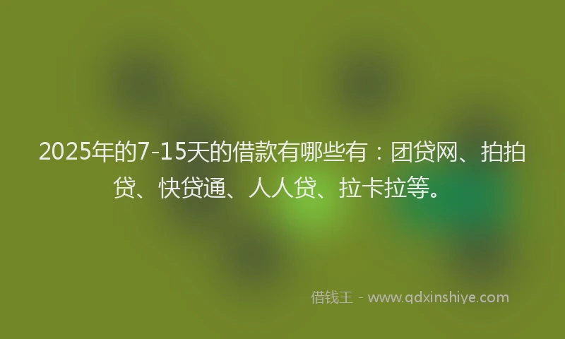 2025年的7-15天的借款有哪些有：团贷网、拍拍贷、快贷通、人人贷、拉卡拉等。