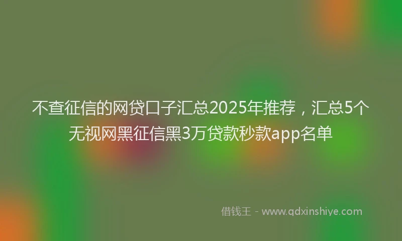不查征信的网贷口子汇总2025年推荐，汇总5个无视网黑征信黑3万贷款秒款app名单