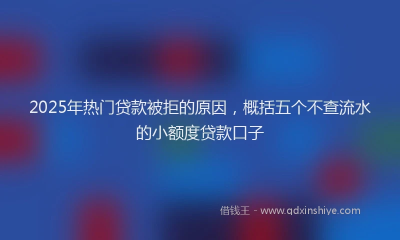 2025年热门贷款被拒的原因，概括五个不查流水的小额度贷款口子