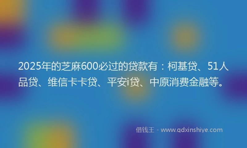 2025年的芝麻600必过的贷款有：柯基贷、51人品贷、维信卡卡贷、平安i贷、中原消费金融等。