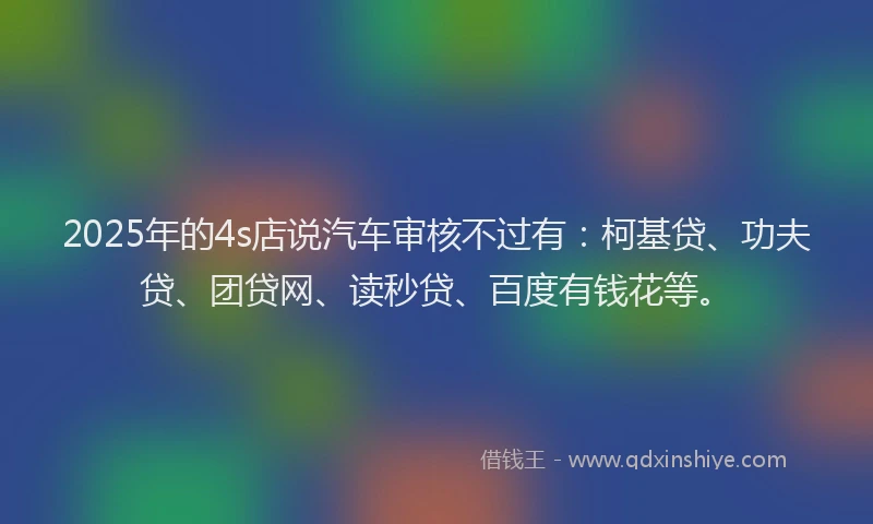 2025年的4s店说汽车审核不过有：柯基贷、功夫贷、团贷网、读秒贷、百度有钱花等。