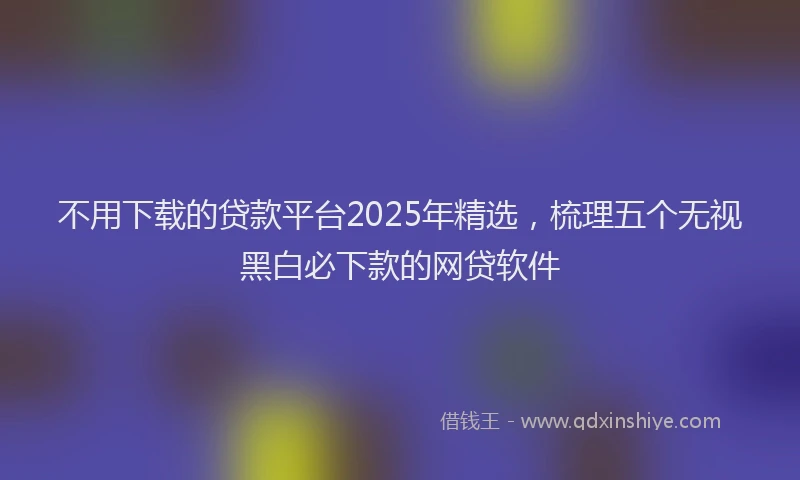 不用下载的贷款平台2025年精选，梳理五个无视黑白必下款的网贷软件