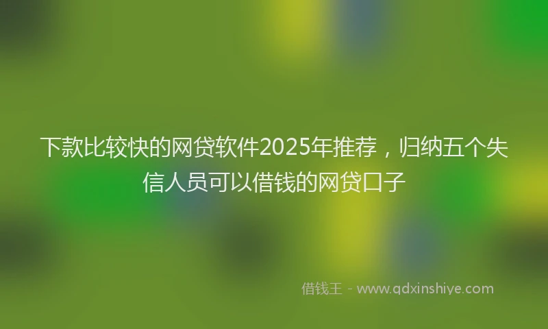 下款比较快的网贷软件2025年推荐，归纳五个失信人员可以借钱的网贷口子