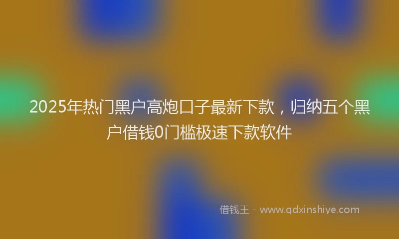 2025年热门黑户高炮口子最新下款，归纳五个黑户借钱0门槛极速下款软件
