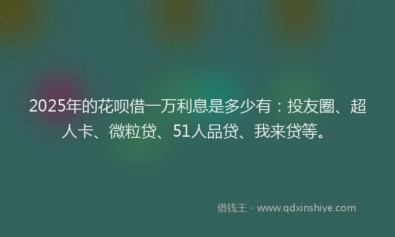 2025年的花呗借一万利息是多少有：投友圈、超人卡、微粒贷、51人品贷、我来贷等。
