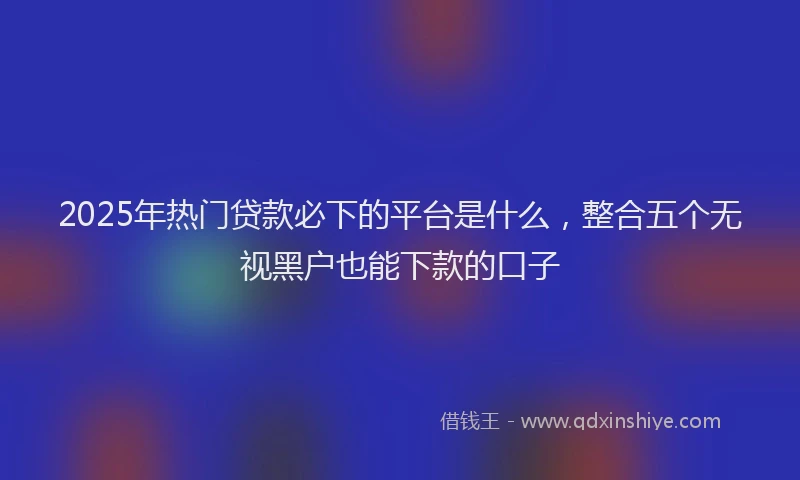 2025年热门贷款必下的平台是什么，整合五个无视黑户也能下款的口子